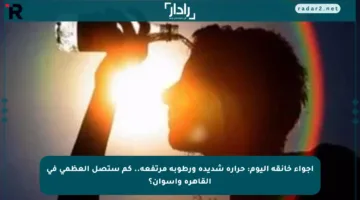 أجواء خانقة اليوم: حرارة شديدة ورطوبة مرتفعة.. كم ستصل العظمى في القاهرة وأسوان؟